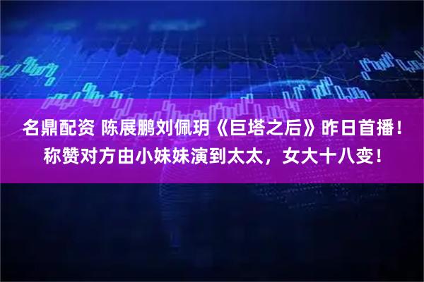 名鼎配资 陈展鹏刘佩玥《巨塔之后》昨日首播！称赞对方由小妹妹演到太太，女大十八变！