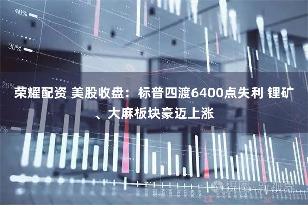 荣耀配资 美股收盘：标普四渡6400点失利 锂矿、大麻板块豪迈上涨