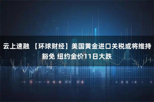云上速融 【环球财经】美国黄金进口关税或将维持豁免 纽约金价11日大跌