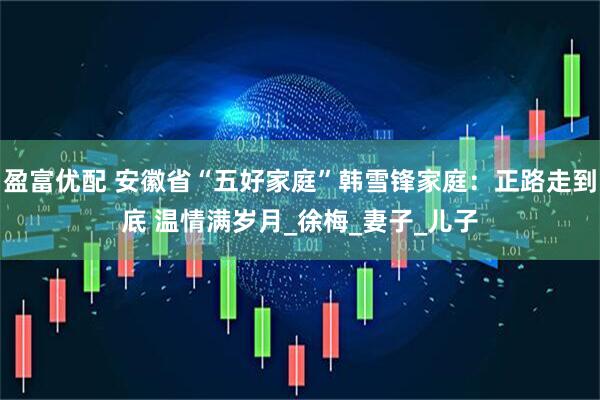 盈富优配 安徽省“五好家庭”韩雪锋家庭：正路走到底 温情满岁月_徐梅_妻子_儿子