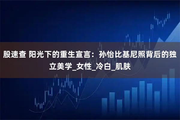 股速查 阳光下的重生宣言:孙怡比基尼照背后的独立美学_女性_冷白_肌肤