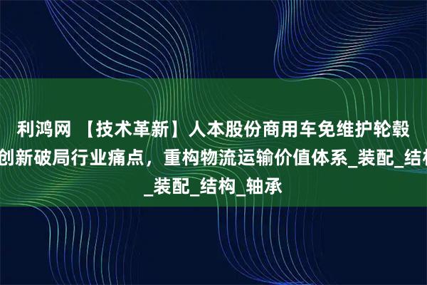 利鸿网 【技术革新】人本股份商用车免维护轮毂：集成创新破局行业痛点，重构物流运输价值体系_装配_结构_轴承