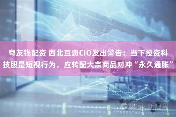 粤友钱配资 西北互惠CIO发出警告：当下投资科技股是短视行为，应转配大宗商品对冲“永久通胀”