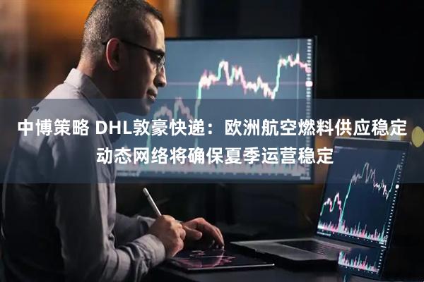 中博策略 DHL敦豪快递:欧洲航空燃料供应稳定 动态网络将确保夏季运营稳定