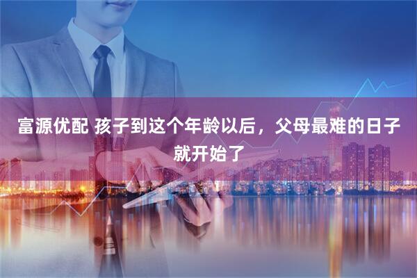 富源优配 孩子到这个年龄以后,父母最难的日子就开始了