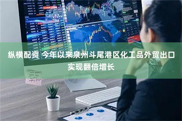 纵横配资 今年以来泉州斗尾港区化工品外贸出口实现翻倍增长