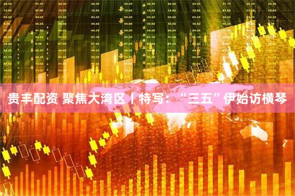 贵丰配资 聚焦大湾区丨特写：“三五”伊始访横琴