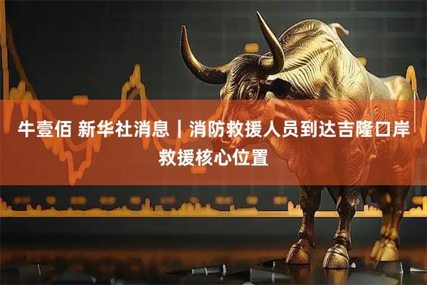 牛壹佰 新华社消息｜消防救援人员到达吉隆口岸救援核心位置
